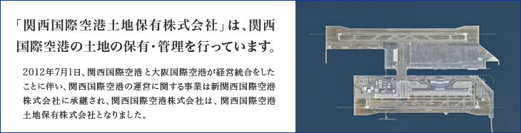 2012年7月1日、関西国際空港と大阪国際空港が経営統合をしたことに伴い、関西国際空港の運営に関する事業は新関西国際空港株式会社に承継され、関西国際空港株式会社は、関西国際空港土地保有株式会社となりました。